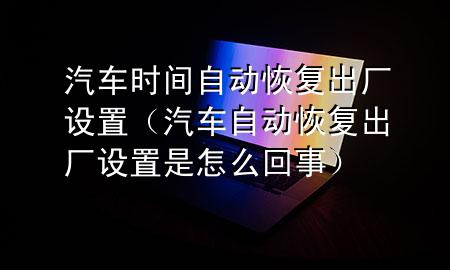 汽车时间自动恢复出厂设置（汽车自动恢复出厂设置是怎么回事）