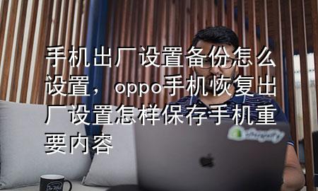 手机出厂设置备份怎么设置，oppo手机恢复出厂设置怎样保存手机重要内容