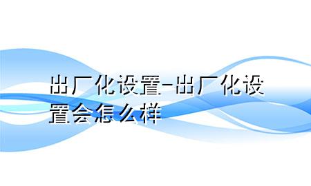 出厂化设置-出厂化设置会怎么样