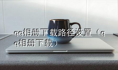 qq相册下载路径设置（qq 相册 下载）