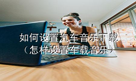 如何设置汽车音乐下载（怎样设置车载音乐）