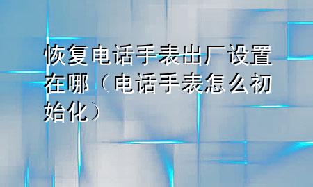 恢复电话手表出厂设置在哪（电话手表怎么初始化）