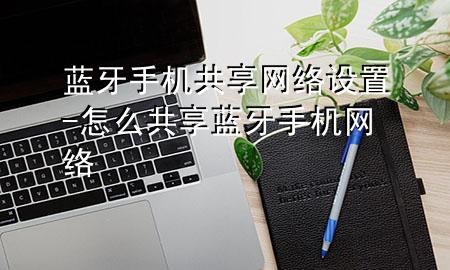 蓝牙手机共享网络设置-怎么共享蓝牙手机网络