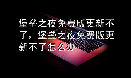 堡垒之夜免费版更新不了，堡垒之夜免费版更新不了怎么办