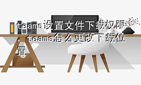 teams设置文件下载权限，teams怎么更改下载位置