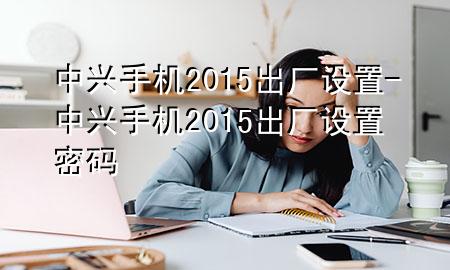 中兴手机2015出厂设置-中兴手机2015出厂设置密码