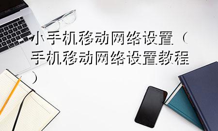 小手机移动网络设置（手机移动网络设置教程）