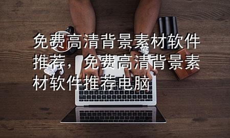 免费高清背景素材软件推荐，免费高清背景素材软件推荐电脑