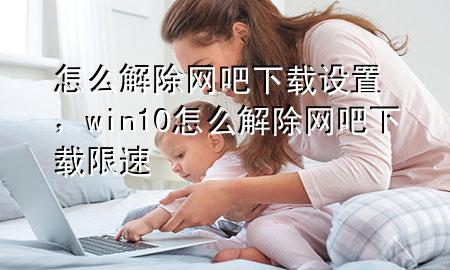 怎么解除网吧下载设置，win10怎么解除网吧下载限速