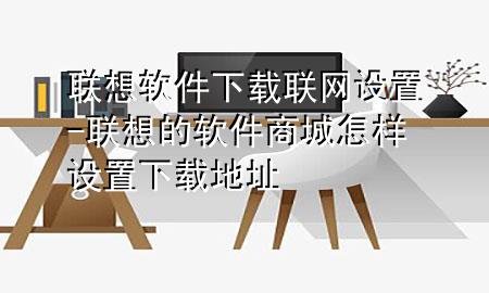 联想软件下载联网设置-联想的软件商城怎样设置下载地址