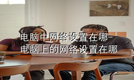 电脑中网络设置在哪-电脑上的网络设置在哪