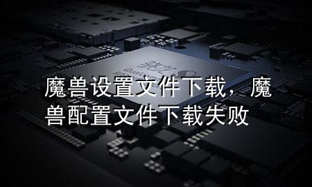 魔兽设置文件下载，魔兽配置文件下载失败