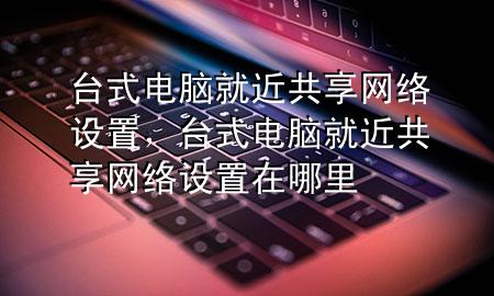 台式电脑就近共享网络设置，台式电脑就近共享网络设置在哪里