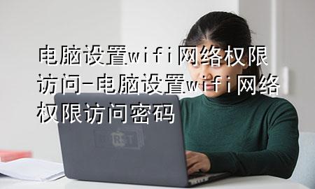 电脑设置wifi网络权限访问-电脑设置wifi网络权限访问密码