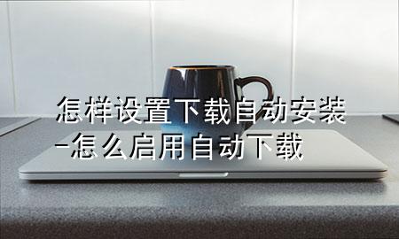 怎样设置下载自动安装-怎么启用自动下载