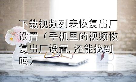 下载视频列表恢复出厂设置（手机里的视频恢复出厂设置,还能找到吗）