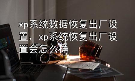 xp系统数据恢复出厂设置，xp系统恢复出厂设置会怎么样