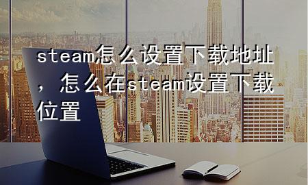 steam怎么设置下载地址，怎么在steam设置下载位置