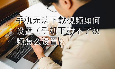 手机无法下载视频如何设置（手机下载不了视频怎么设置）