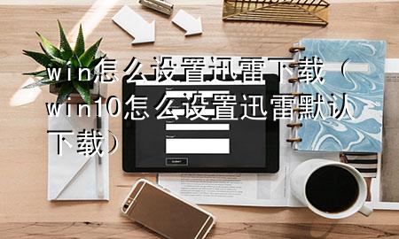 win怎么设置迅雷下载（win10怎么设置迅雷默认下载）