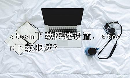 steam下载限速设置，steam下载限速?