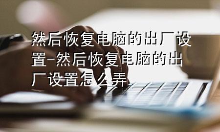 然后恢复电脑的出厂设置-然后恢复电脑的出厂设置怎么弄