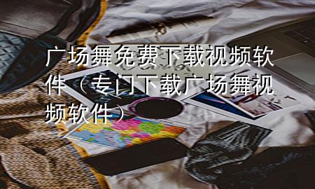 广场舞免费下载视频软件（专门下载广场舞视频软件）