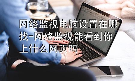 网络监视电脑设置在哪找-网络监视能看到你上什么网页吗