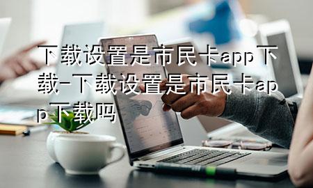 下载设置是市民卡app下载-下载设置是市民卡app下载吗