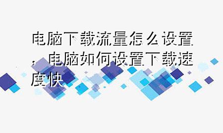 电脑下载流量怎么设置，电脑如何设置下载速度快