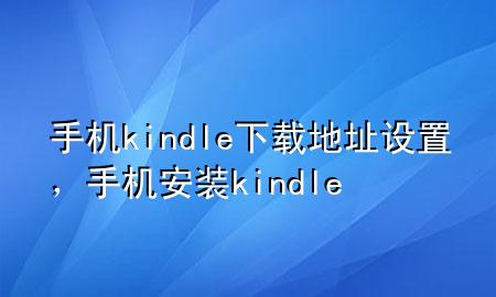 手机kindle下载地址设置，手机安装kindle