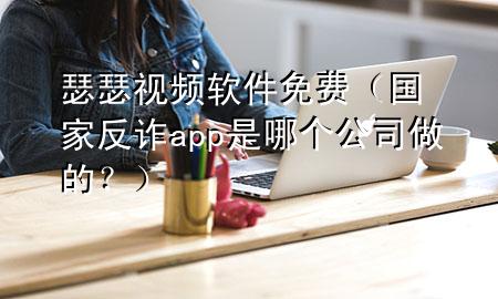 瑟瑟视频软件免费（国家反诈app是哪个公司做的？）