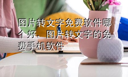 图片转文字免费软件哪个好，图片转文字的免费手机软件