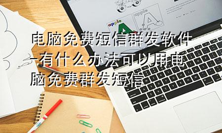 电脑免费短信群发软件-有什么办法可以用电脑免费群发短信