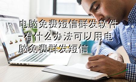 电脑免费短信群发软件-有什么办法可以用电脑免费群发短信