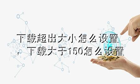 下载超出大小怎么设置，下载大于150怎么设置