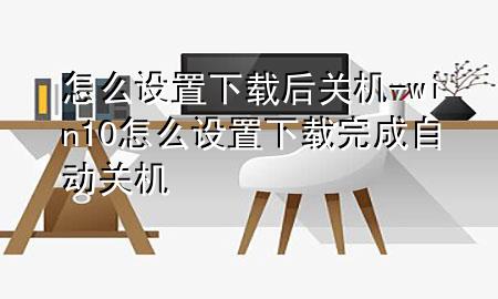 怎么设置下载后关机-win10怎么设置下载完成自动关机