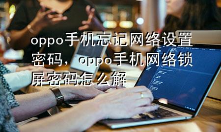 oppo手机忘记网络设置密码，oppo手机网络锁屏密码怎么解