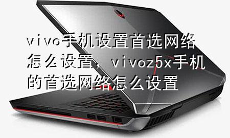 vivo手机设置首选网络怎么设置，vivoz5x手机的首选网络怎么设置