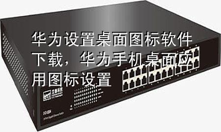 华为设置桌面图标软件下载，华为手机桌面应用图标设置