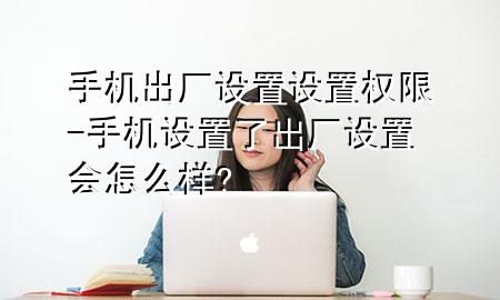 手机出厂设置设置权限-手机设置了出厂设置会怎么样?