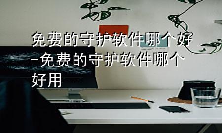 免费的守护软件哪个好-免费的守护软件哪个好用