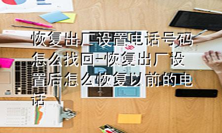 恢复出厂设置电话号码怎么找回-恢复出厂设置后怎么恢复以前的电话