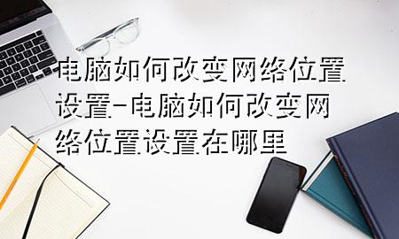 电脑如何改变网络位置设置-电脑如何改变网络位置设置在哪里