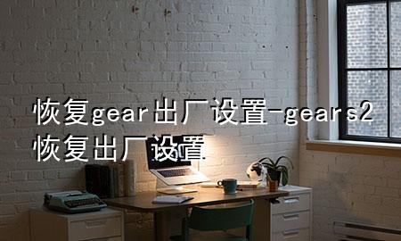 恢复gear出厂设置-gears2恢复出厂设置