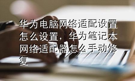 华为电脑网络适配设置怎么设置，华为笔记本网络适配器怎么手动修复