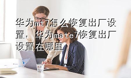 华为mt7怎么恢复出厂设置，华为mate 7恢复出厂设置在哪里