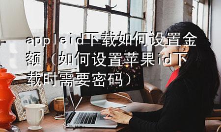 appleid下载如何设置金额（如何设置苹果id下载时需要密码）