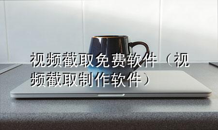 视频截取免费软件（视频截取制作软件）