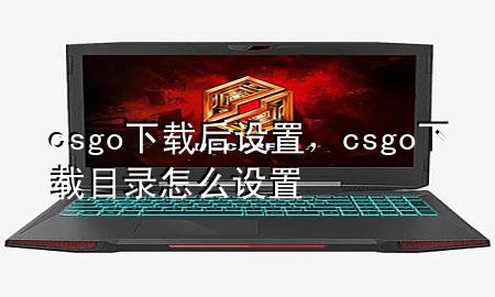 csgo下载后设置，csgo下载目录怎么设置